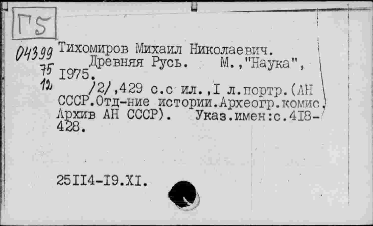 ﻿PST
f)MQ Тихомиров Михаил Николаевич. і ід75ДРевняя Русь. М.,"Наука", /2/,429 с.с ил.,1 л.портр.(АН
СССР.Отд-ние истории.Археогр.комио Архив АН СССР). Указ.имен :с.418-
25ІІ4-І9.ХІ.